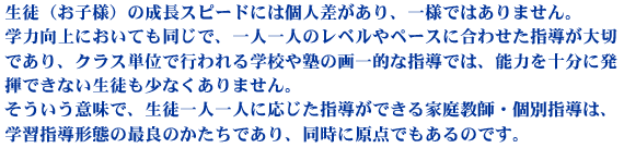 生徒（お子様）の成長スピードには個人差があり、一様ではありません。学力向上においても同じで、一人一人のレベルやペースに合わせた指導が大切であり、クラス単位で行われる学校や塾の画一的な指導では、能力を十分に発揮できない生徒も少なくありません。そういう意味で、生徒一人ひとりに応じた指導ができる家庭教師・個別指導は、学習指導形態の最良のかたちであり、同時に原点でもあるのです。